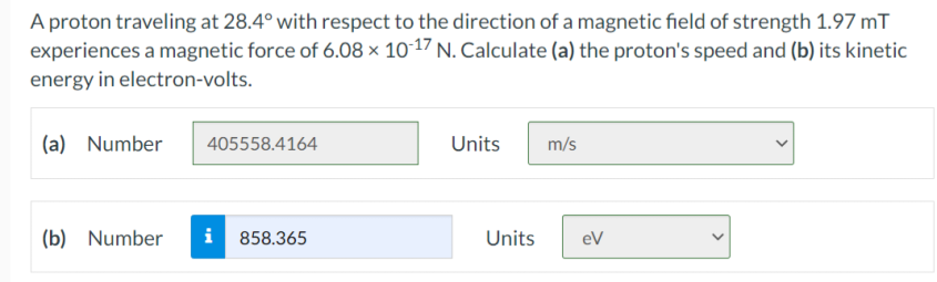 A proton traveling at 28.4° with respect to the direction of a magnetic field of strength 1.97 mT
experiences a magnetic force of 6.08 × 10-17 N. Calculate (a) the proton's speed and (b) its kinetic
energy in electron-volts.
(a) Number
405558.4164
Units
m/s
(b) Number
i 858.365
Units
eV
