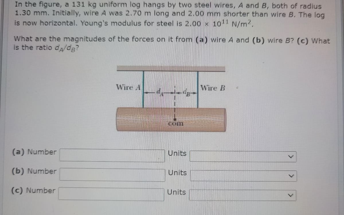 In the figure, a 131 kg uniform log hangs by two steel wires, A and B, both of radius
1.30 mm. Initially, wire A was 2.70 m long and 2.00 mm shorter than wire B. The log
is now horizontal. Young's modulus for steel is 2.00 x 1011 N/m2.
What are the magnitudes of the forces on it from (a) wire A and (b) wire B? (c) What
is the ratio dA/dg?
Wire A
Wire B
Com
(a) Number
Units
(b) Number
Units
(c) Number
Units
