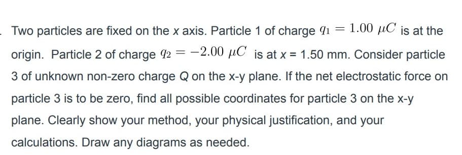 Two particles are fixed on the x axis. Particle 1 of charge qi =
1.00 µC is at the
origin. Particle 2 of charge 92 = -2.00 µC is at x = 1.50 mm. Consider particle
3 of unknown non-zero charge Q on the x-y plane. If the net electrostatic force on
particle 3 is to be zero, find all possible coordinates for particle 3 on the x-y
plane. Clearly show your method, your physical justification, and your
calculations. Draw any diagrams as needed.
