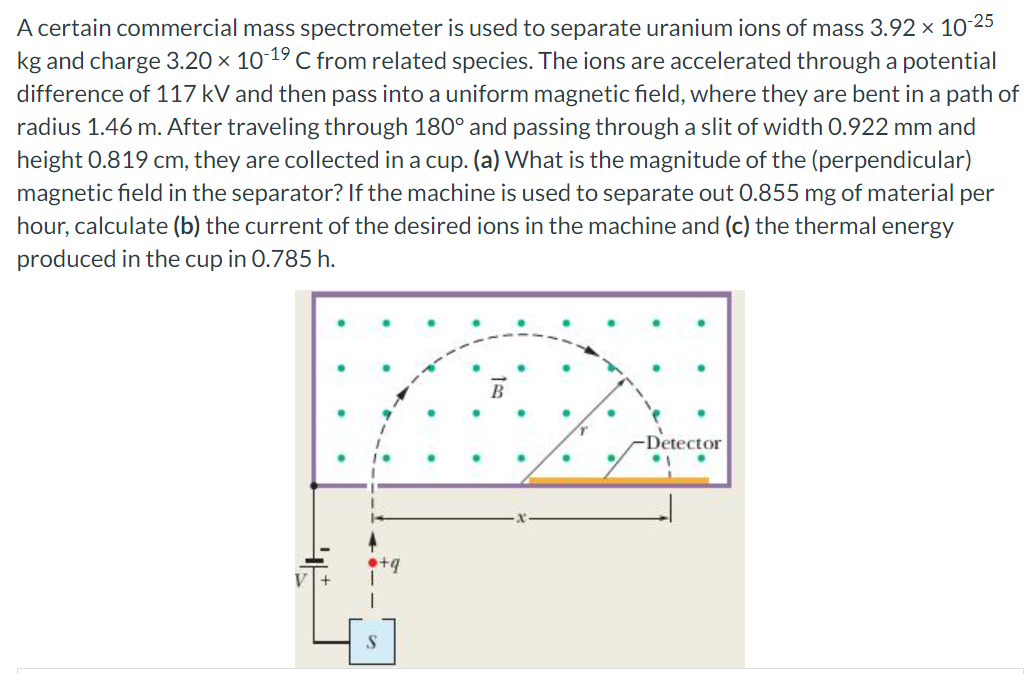 A certain commercial mass spectrometer is used to separate uranium ions of mass 3.92 × 10 25
kg and charge 3.20 × 10-19 C from related species. The ions are accelerated through a potential
difference of 117 kV and then pass into a uniform magnetic field, where they are bent in a path of
radius 1.46 m. After traveling through 180° and passing through a slit of width 0.922 mm and
height 0.819 cm, they are collected in a cup. (a) What is the magnitude of the (perpendicular)
magnetic field in the separator? If the machine is used to separate out 0.855 mg of material per
hour, calculate (b) the current of the desired ions in the machine and (c) the thermal energy
produced in the cup in 0.785 h.
B
-Detector
