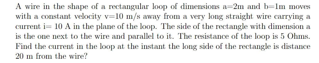 A wire in the shape of a rectangular loop of dimensions a=2m and b=1m moves
with a constant velocity v=10 m/s away from a very long straight wire carrying a
current i= 10 A in the plane of the loop. The side of the rectangle with dimension a
is the one next to the wire and parallel to it. The resistance of the loop is 5 Ohms.
Find the current in the loop at the instant the long side of the rectangle is distance
20 m from the wire?
