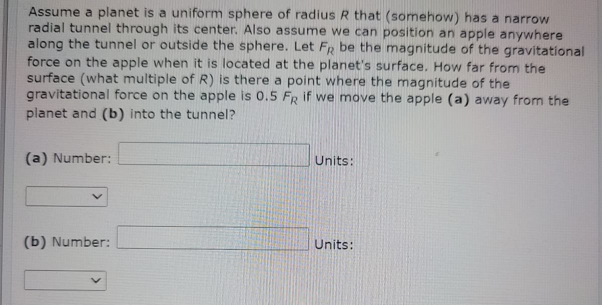 Assume a planet is a uniform sphere of radius R that (somehow) has a narrow
radial tunnel through its center. Also assume we can position an apple anywhere
along the tunnel or outside the sphere. Let Fp be the magnitude of the gravitational
force on the apple when it is located at the planet's surface. How far from the
surface (what multiple of R) is there a point where the magnitude of the
gravitational force on the apple is 0.5 FR if we move the apple (a) away from the
planet and (b) into the tunnel?
(a) Number:
Units:
(b) Number:
Units:
