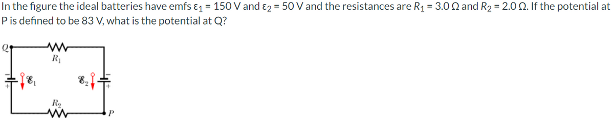 In the figure the ideal batteries have emfs &1 = 150 V and ɛ2 = 50 V and the resistances are R1 = 3.0 Q and R2 = 2.0 Q. If the potential at
Pis defined to be 83 V, what is the potential at Q?
R1
R2
