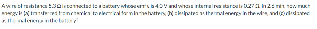 A wire of resistance 5.3 Q is connected to a battery whose emf ɛ is 4.0 V and whose internal resistance is 0.27 Q. In 2.6 min, how much
energy is (a) transferred from chemical to electrical form in the battery, (b) dissipated as thermal energy in the wire, and (c) dissipated
as thermal energy in the battery?
