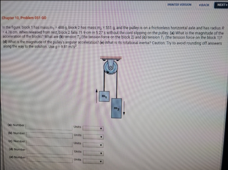 PRINTER VERSION
ВАСK
NEXT
Chapter 10, Problem 051 GO
In the figure, block 1 has mass m, = 488 g, block 2 has mass m, = 551 g, and the pulley is on a frictionless horizontal axle and has radius R
4.78 cm. When released from rest, block 2 falls 71.9 cm in 5.27 s without the cord slipping on the pulley. (a) What is the magnitude of the
acceleration of the blocks? What are (b) tension T, (the tension force on the block 2) and (c) tension T, (the tension force on the block 1)?
(d) What is the magnitude of the pulley's angular acceleration? (e) What is its rotational inertia? Caution: Try to avoid rounding off answers
along the way to the solution. Useg= 9.81 m/s.
m,
m2
(a) Number
Units
(b) Number
Units
(c) Number
Units
(d) Number
Units
(e) Number
Units
