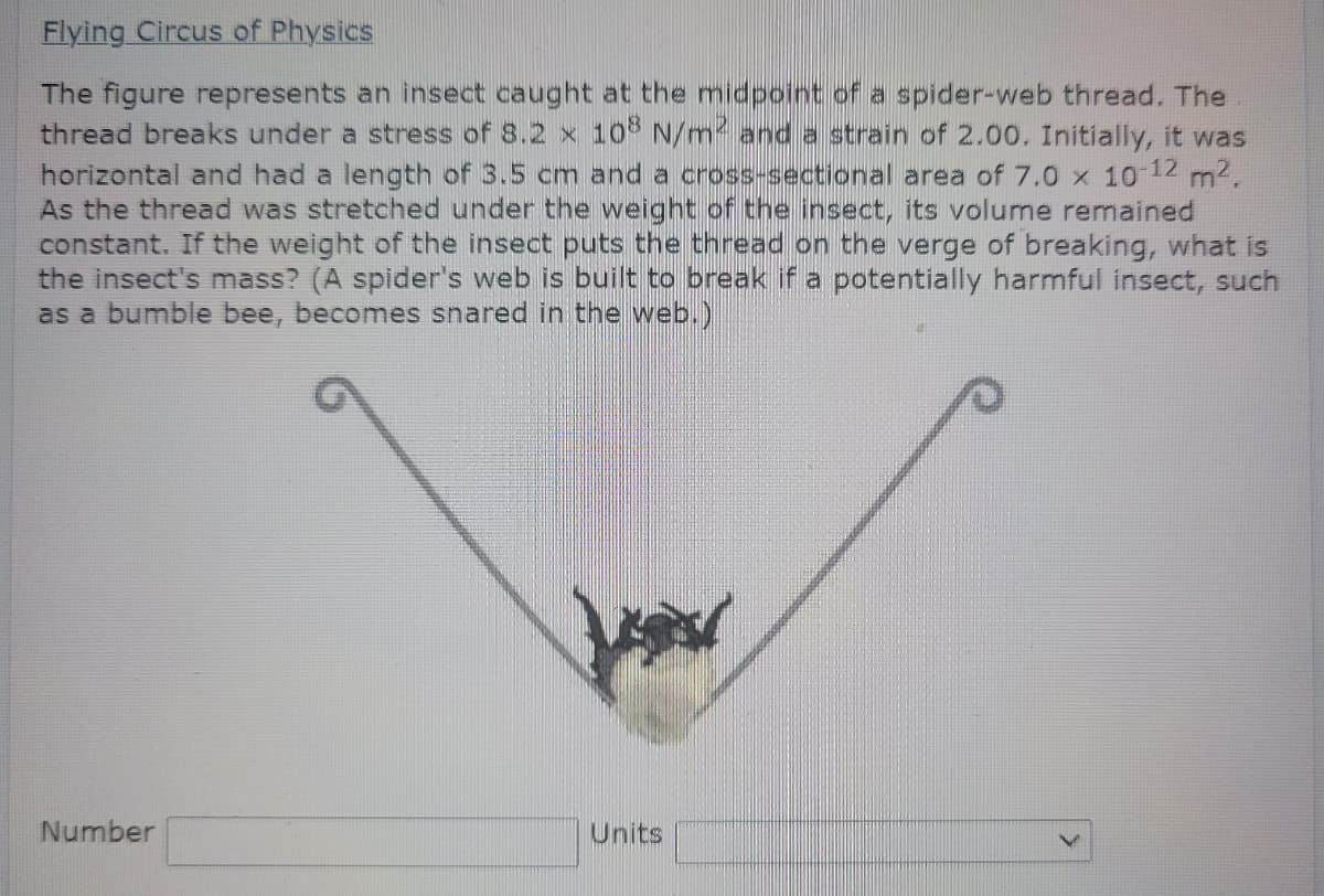 Flying Circus of Physics
The figure represents an insect caught at the midpoint of a spider-web thread. The
thread breaks under a stress of 8.2 x 10 N/m and a strain of 2.00. Initially, it was
horizontal and had a length of 3.5 cm and a cross-sectional area of 7.0 x 10-12 m2.
As the thread was stretched under the weight of the insect, its volume remained
constant. If the weight of the insect puts the thread on the verge of breaking, what is
the insect's mass? (A spider's web is built to break if a potentially harmful insect, such
as a bumble bee, becomes snared in the web.)
Number
Units
