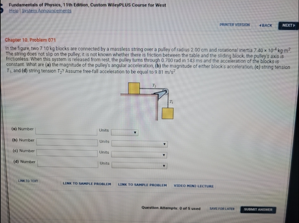 Fundamentals of Physics, 11th Edition, Custom WileyPLUS Course for West
Help System Announcements
PRINTER VERSION
+BACK
NEXT
Chapter 10, Problem 071
In the figure, two 7.10 kg blocks are connected by a massless string over a pulley of radius 2.00 cm and rotational inertia 7.40 x 104 kg m?.
The string does not slip on the pulley, it is not known whether there is friction between the table and the sliding block, the pulley's axis is
frictionless. When this system is released from rest, the pulley turns through 0.700 rad in 143 ms and the acceleration of the blocks is
constant. What are (a) the magnitude of the pulley's angular acceleration, (b) the magnitude of either block's acceleration, (c) string tension
T1, and (d) string tension T2? Assume free-fall acceleration to be equal to 9.81 m/s?.
(a) Number
Units
(b) Number
Units
(c) Number
Units
(d) Number
Units
LINK TO TEXT
LINK TO SAMPLE PROBLEM
LINK TO SAMPLE PROBLEM
VIDEO MINI-LECTURE
Question Attempts: 0 of S used
SAVE FOR LATER
SUBMIT ANSWER
