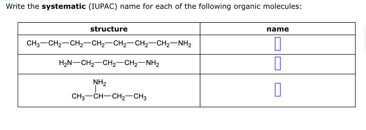 Write the systematic (IUPAC) name for each of the following organic molecules:
structure
CH3–CH2–CH2–CH2–CH2–CH2–CH2NH2
H2N–CH2CH2–CH2NH2
NH₂
CH3-CH-CH₂-CH3
name
0