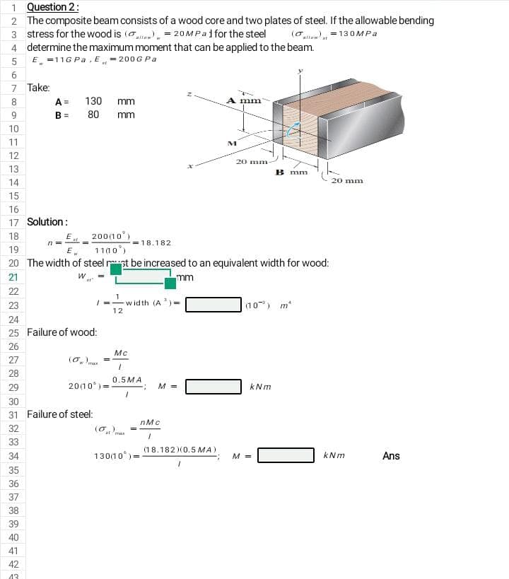 1 Question 2:
2 The composite beam consists of a wood core and two plates of steel. If the allowable bending
3 stress for the wood is (ae = 20MPA1 for the steel
4 determine the maximum moment that can be applied to the beam.
E =11G Pa, E„ = 200G Pa
(o = 130MPA
5
6
7 Take:
A =
B = 80
8
130
mm
A mm
mm
10
11
M
12
20 mm
13
B mm
14
20 mm
15
16
17 Solution:
E 200(1o
n =
18
= 18.182
19
E.
1100)
20 The width of steel rpt be increased to an equivalent width for wood:
21
mm
22
23
| =-width (A) =
(10) m*
12
24
25 Failure of wood:
26
Mc
27
(O. ma
28
0.5MA
20(10 )=
29
M =
kNm
30
31 Failure of steel:
nMc
32
(o.)
ar 'man
33
(18.182)(0.5 MA)
34
130(10)=
M =
kNm
Ans
35
36
37
38
39
40
41
42
43
