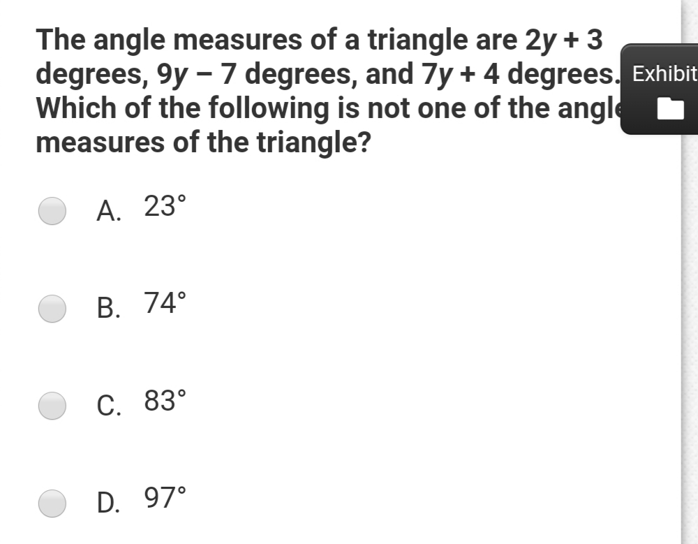 The angle measures of a triangle are 2y + 3
degrees, 9y - 7 degrees, and 7y + 4 degrees. Exhibit
Which of the following is not one of the angle
measures of the triangle?
А. 23°
В. 74°
С. 83°
D. 97°
