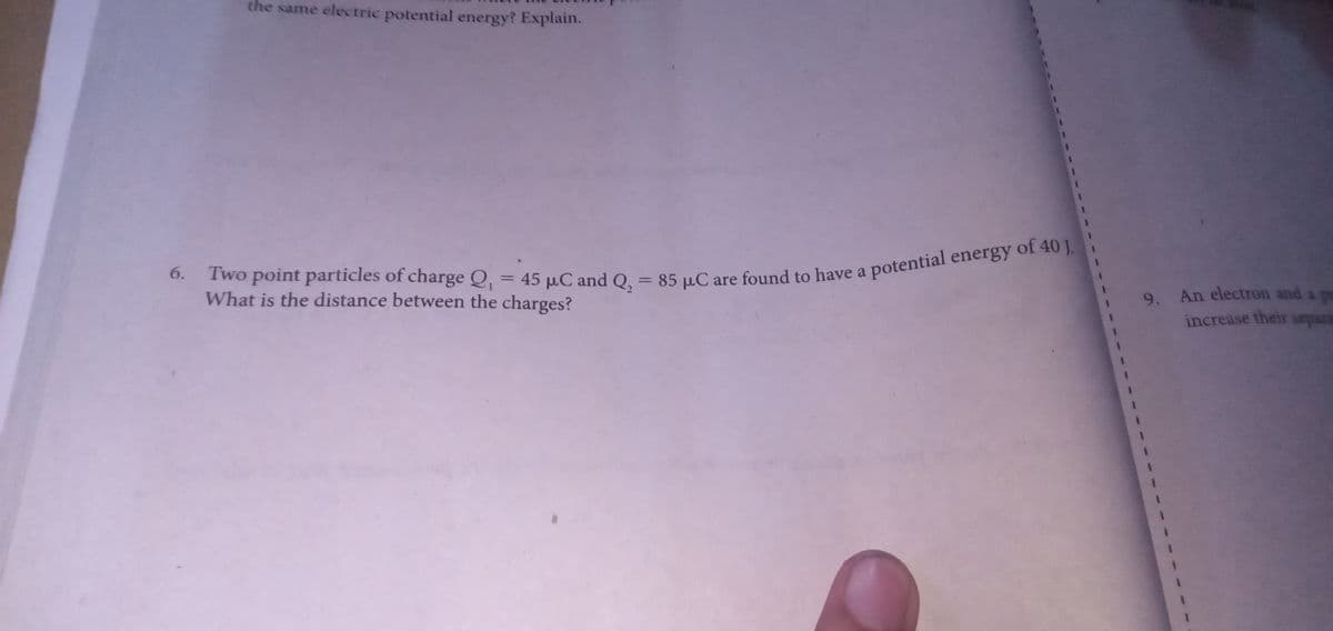 the same electric potential energy? Explain.
of 40 J.
potential energy
Two point particles of charge Q, = 45 µC and Q,
What is the distance between the charges?
6.
85 µC are found to have a
%3D
9. An electron and a pr
increase their separa
