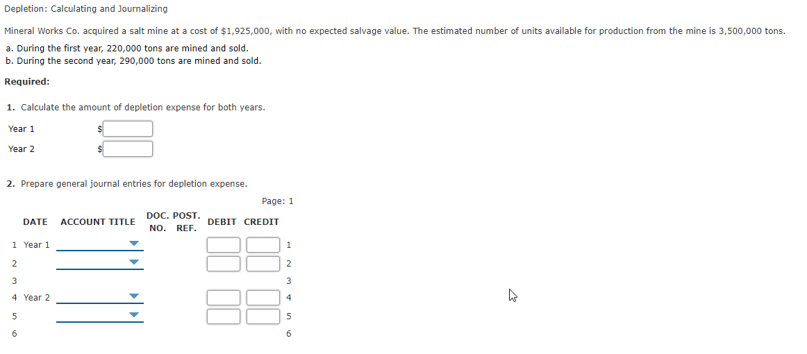 Depletion: Calculating and Journalizing
Mineral Works Co. acquired a salt mine at a cost of $1,925,000, with no expected salvage value. The estimated number of units available for production from the mine is 3,500,000 tons.
a. During the first year, 220,000 tons are mined and sold.
b. During the second year, 290,000 tons are mined and sold.
Required:
1. Calculate the amount of depletion expense for both years.
Year 1
Year 2
2. Prepare general journal entries for depletion expense.
Page: 1
DOC. POST.
DATE
ACCOUNT TITLE
DEBIT CREDIT
NO.
REF.
1 Year 1
1
2
3
3
4 Year 2
4
5
