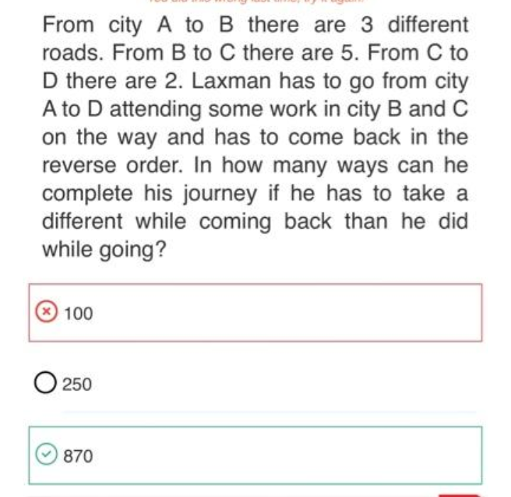 From city A to B there are 3 different
roads. From B to C there are 5. From C to
D there are 2. Laxman has to go from city
A to D attending some work in city B and C
on the way and has to come back in the
reverse order. In how many ways can he
complete his journey if he has to take a
different while coming back than he did
while going?
100
O 250
870
