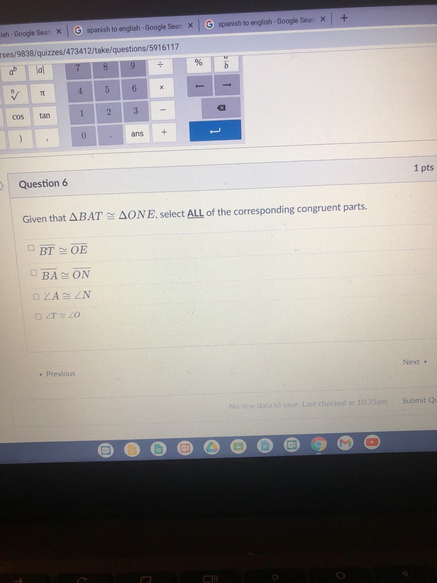 ish - Google Searc X
G spanish to english-Google Searc X
G spanish to english - Google Searc X
rses/9838/quizzes/473412/take/questions/5916117
ab
la|
7.
8
6.
4.
CoS
tan
2.
3
0.
ans
Question 6
1 pts
Given that ABAT AONE, select ALL of the corresponding congruent parts.
BT 스 OE
BA ON
O ZA ZN
O ZT E ZO
« Previous
Next
No new data to save. Last checked at 10:35am
Submit Qu
田
