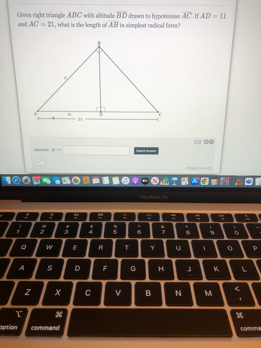 Given right triangle ABC with altitude BD drawn to hypotenuse AC. If AD = 11
and AC = 21, what is the length of AB in simplest radical form?
B
11
21
Answer: I =
Submit Answer
attempt 1 out of 3
stv
MacBook Air
DII
F2
F3
FS
F7
F9
#3
$
1
2
3
4
6
7
8.
9
Q
W
E
R
Y
A
J
K
C
option
command
comma
>
