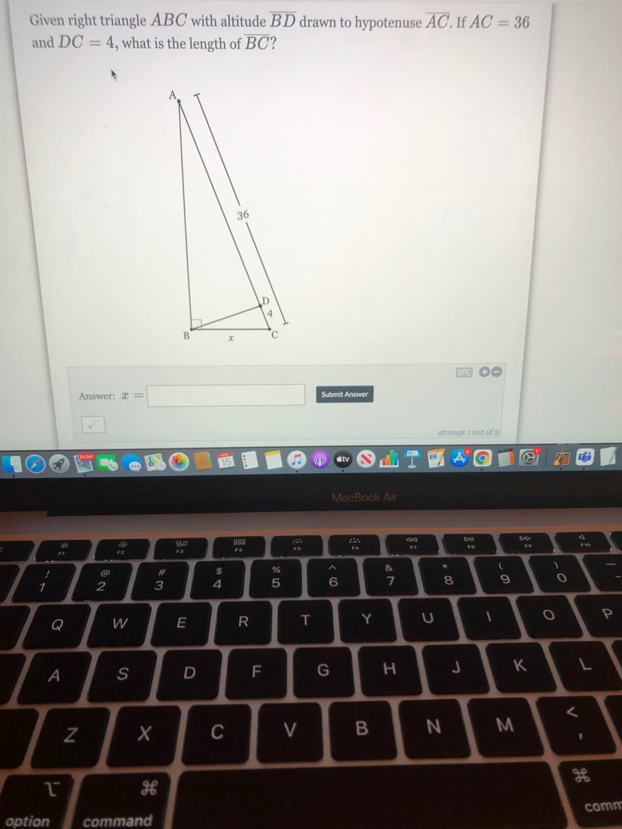 Given right triangle ABC with altitude BD drawn to hypotenuse AC. If AC = 36
and DC = 4, what is the length of BC?
36
C
Answer: x=
Submit Answer
attempt i out of 3
stv
MacBook Air
888
F7
FS
F2
F3
&
@
$
1
2
3
4
6.
8.
Q
W
E
T
Y
F
G
K
A
C
V
%3D
comm
option
command
B
