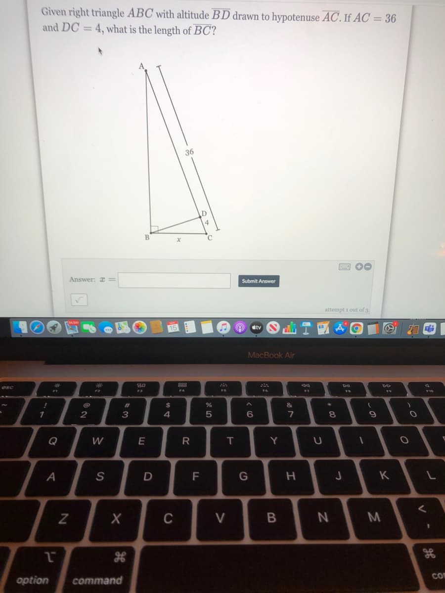 Given right triangle ABC with altitude BD drawn to hypotenuse AC. If AC = 36
and DC = 4, what is the length of BC?
36
4.
Answer: x =
Submit Answer
attempt 1 out of 3
tv
MacBook Air
888
esc
F2
F3
F4
FS
F10
&
1
2
3
4
5
8
Q
R
Y
A
F
G
H.
K
く
C
V
co
option
command
くの
つ
