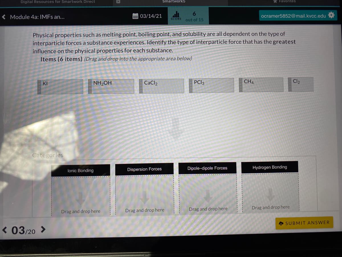 Digital Resources for Smartwork Direct
Smartwork5
* Favorites
< Module 4a: IMFS an...
画 03/14/21
ocramer5852@mail.kvcc.edu
SCORE
out of 15
Physical properties such as melting point, boiling point, and solubility are all dependent on the type of
interparticle forces a substance experiences. Identify the type of interparticle force that has the greatest
influence on the physical properties for each substance.
Items (6 items) (Drag and drop into the appropriate area below)
KI
NH2OH
CaCl2
PCI3
CH4
Cl2
Categories
Dipole-dipole Forces
Hydrogen Bonding
lonic Bonding
Dispersion Forces
Drag and drop here
Drag and drop here
Drag and drop here
Drag and drop here
A SUBMIT ANSWER
« 03/20
