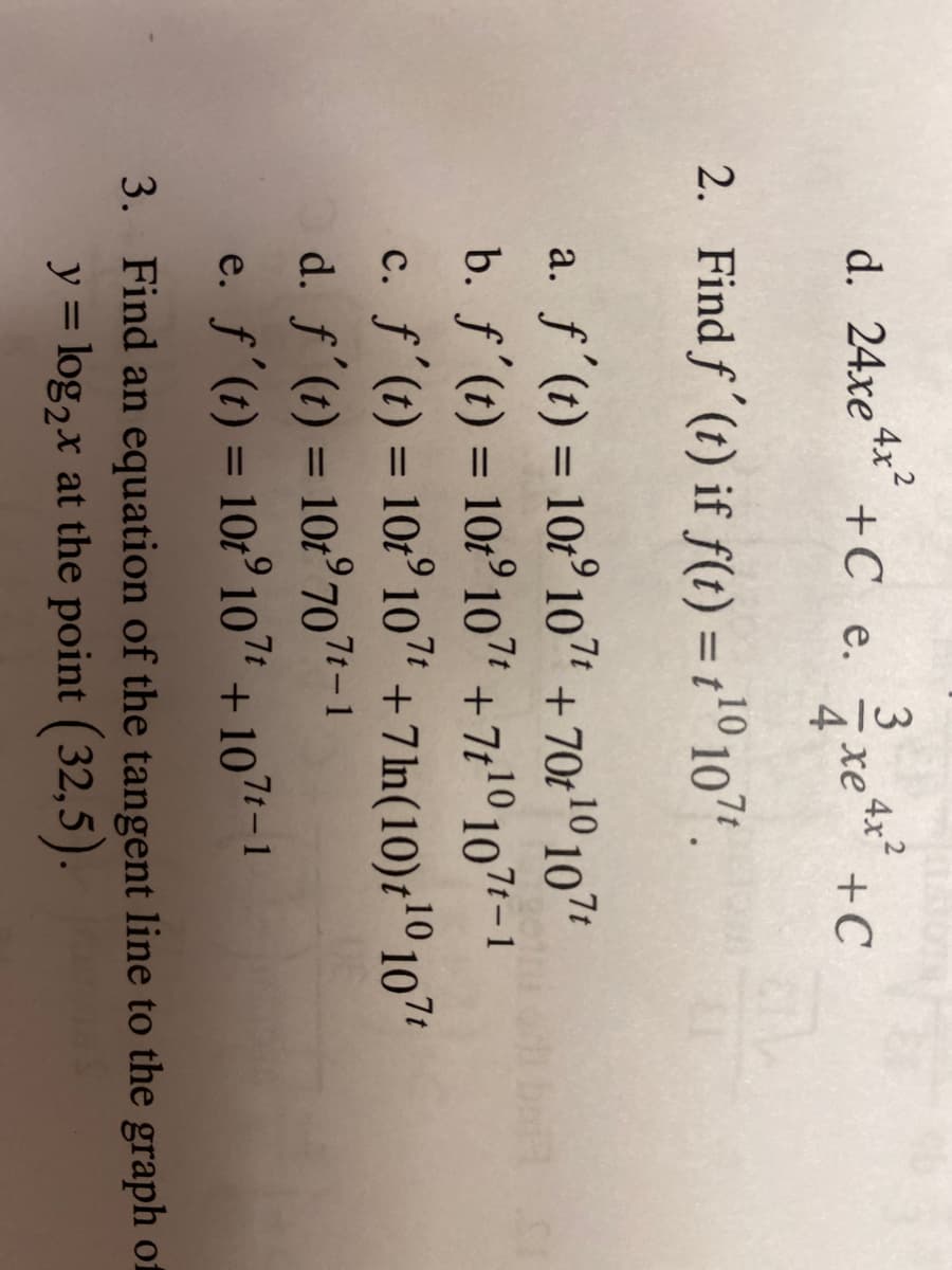 4x?
+C e.
3
4x2
xe4*
4
d. 24xe
+C
2. Find f'(t) if f(1) = 1'0 107 .
%3D
a. f'(t) = 10t° 10" + 70t1º 107*
b. f'(t) = 10:° 107 +7t1º 107t-1
c. f'(t) = 10t° 107
d. f'(t) = 10r°707-1
e. ƒ'(t) = 10:° 107 + 107 – 1
%3D
%3D
+7ln(10)t'º 107'
%3D
%3D
%3D
3. Find an equation of the tangent line to the graph of
y = log2x at the point (32,5).
%3D
