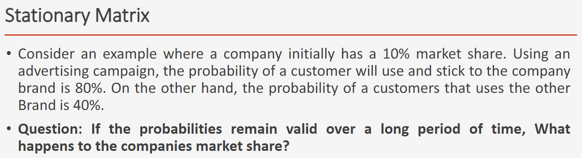 Stationary Matrix
Consider an example where a company initially has a 10% market share. Using an
advertising campaign, the probability of a customer will use and stick to the company
brand is 80%. On the other hand, the probability of a customers that uses the other
Brand is 40%.
• Question: If the probabilities remain valid over a long period of time, What
happens to the companies market share?