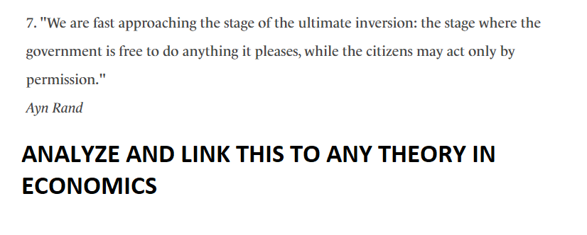 7. "We are fast approaching the stage of the ultimate inversion: the stage where the
government is free to do anything it pleases, while the citizens may act only by
permission."
Ayn Rand
ANALYZE AND LINK THIS TO ANY THEORY IN
ECONOMICS