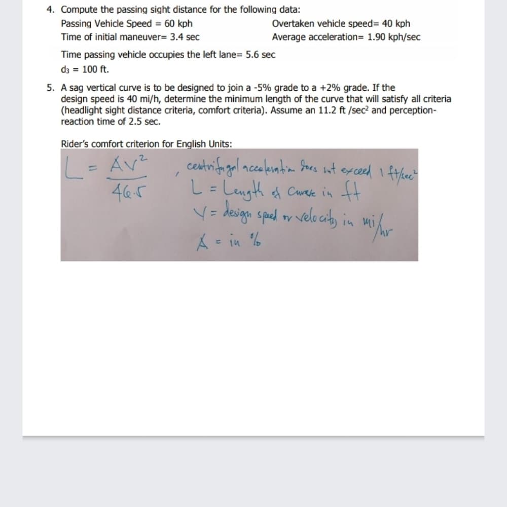 4. Compute the passing sight distance for the following data:
Passing Vehicle Speed = 60 kph
Overtaken vehicle speed= 40 kph
Time of initial maneuver= 3.4 sec
Average acceleration= 1.90 kph/sec
Time passing vehicle occupies the left lane= 5.6 sec
d3 = 100 ft.
5. A sag vertical curve is to be designed to join a -5% grade to a +2% grade. If the
design speed is 40 mi/h, determine the minimum length of the curve that will satisfy all criteria
(headlight sight distance criteria, comfort ariteria). Assume an 11.2 ft /sec? and perception-
reaction time of 2.5 sec.
Rider's comfort criterion for English Units:
L= Av²
46.5
centrifo gal nceleuntim Sacs int exced I ftleet
L=Length of Carere in ft
V= deiga sped or vele ciby in
%3D
%3D
%3D
A- in %

