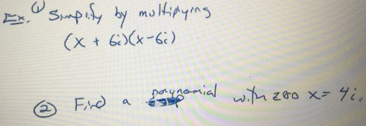 ### Polynomial Simplification and Zero-Finding

#### Exercise 1: Simplify by Multiplying
\[ (x + 6i)(x - 6i) \]

In this problem, we need to simplify the expression by multiplying the two binomials. 

#### Exercise 2: Finding a Polynomial with a Given Zero
\[ \text{Find a polynomial with zero } x = 4i. \]

In this problem, we need to find a polynomial such that \( x = 4i \) is one of its zeros. 

Note: In the second exercise, some text is unreadable due to a scribble, but the instruction is clear about finding a polynomial with a specified zero. 

### Steps for Exercise 1:

1. Distribute the terms in the binomials.
2. Apply the difference of squares formula where applicable.
3. Simplify the resulting expression.

### Steps for Exercise 2:

1. Use the fact that for a polynomial to have a non-real zero \( x = 4i \), the conjugate \( x = -4i \) must also be a zero.
2. Formulate the polynomial by combining these zeros into factors of the polynomial and multiplying them out.