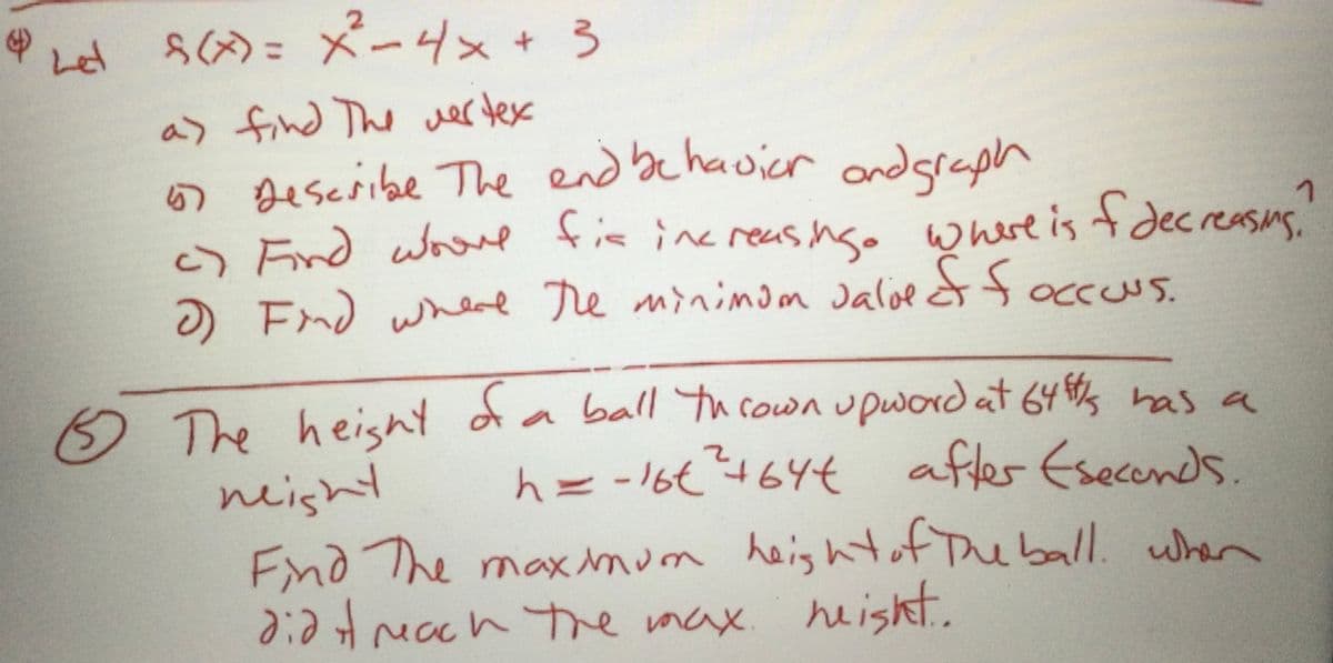 2.
Let
S()= メーリメ+ 3
to
a> find The wer tex
5 Describe The end bc havier ndgraph
OFind wove tis inc reas nso where is t decreasnS,
) End whd re minimom Jaloe tfoccous.
5)
OCCUUS.
The height
neight
Fnd The maxmum heig htof The ball. wher
didH mach te max. heisht.
3 da ball Thcown upword at 64s has a
h=-16€464€
?464t
afles Esecends.
