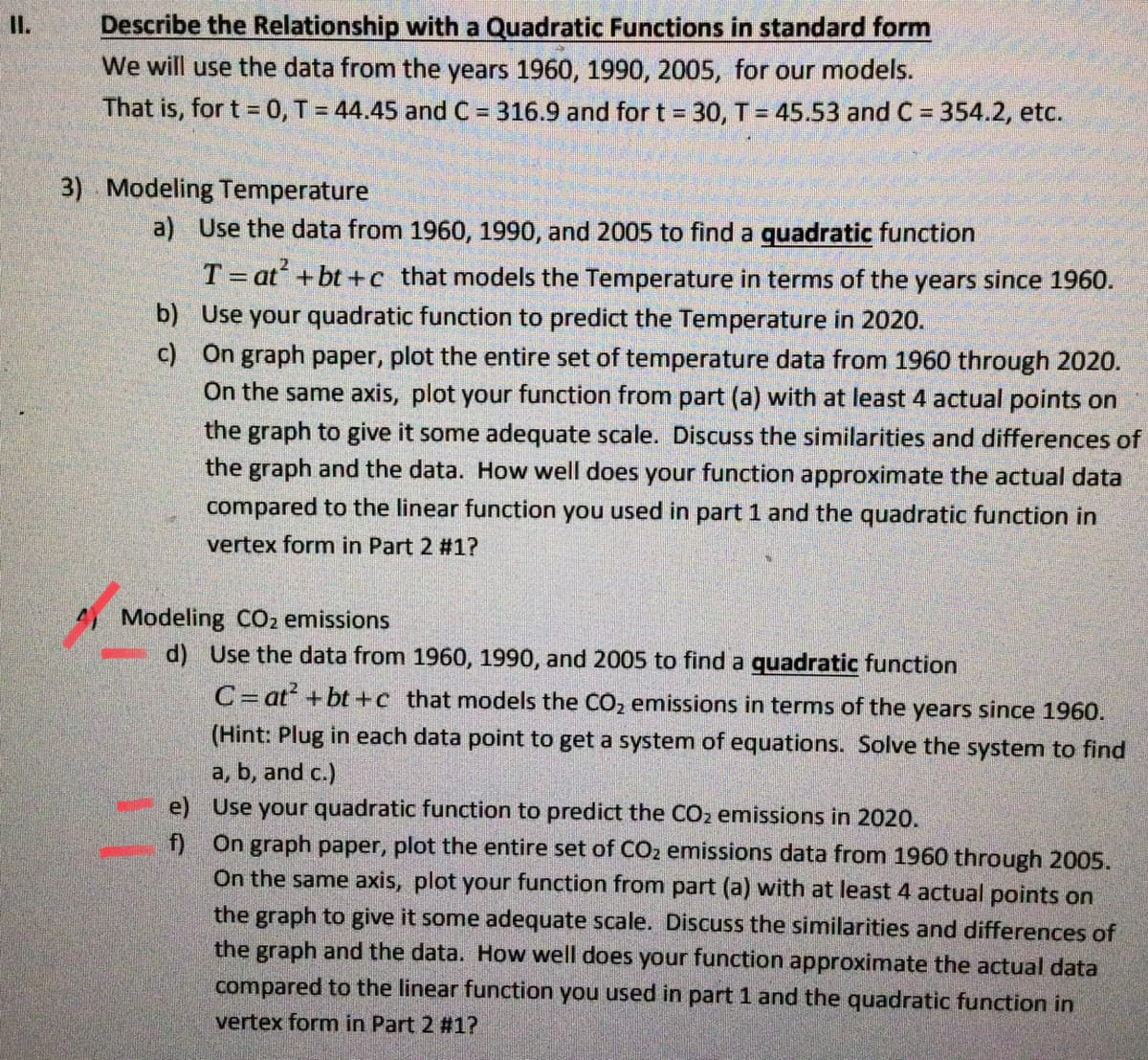 I.
Describe the Relationship with a Quadratic Functions in standard form
We will use the data from the years 1960, 1990, 2005, for our models.
That is, for t = 0, T = 44.45 and C = 316.9 and for t = 30, T = 45.53 and C = 354.2, etc.
3) Modeling Temperature
a) Use the data from 1960, 1990, and 2005 to find a quadratic function
T= at +bt+c that models the Temperature in terms of the years since 1960.
b) Use your quadratic function to predict the Temperature in 2020.
c) On graph paper, plot the entire set of temperature data from 1960 through 2020.
On the same axis, plot your function from part (a) with at least 4 actual points on
the graph to give it some adequate scale. Discuss the similarities and differences of
the graph and the data. How well does your function approximate the actual data
compared to the linear function you used in part 1 and the quadratic function in
vertex form in Part 2 #1?
4 Modeling CO2 emissions
d) Use the data from 1960, 1990, and 2005 to find a quadratic function
C= at+bt+c that models the CO2 emissions in terms of the years since 1960.
(Hint: Plug in each data point to get a system of equations. Solve the system to find
a, b, and c.)
e) Use your quadratic function to predict the CO2 emissions in 2020.
f) On graph paper, plot the entire set of CO2 emissions data from 1960 through 2005.
On the same axis, plot your function from part (a) with at least 4 actual points on
the graph to give it some adequate scale. Discuss the similarities and differences of
the graph and the data. How well does your function approximate the actual data
compared to the linear function you used in part 1 and the quadratic function in
vertex form in Part 2 #1?
