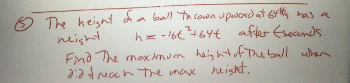 **Problem 5:**

The height of a ball thrown upward at 64 ft/s has a height \( h = -16t^2 + 64t \) after \( t \) seconds.

Find the maximum height of the ball. When did it reach the max height?