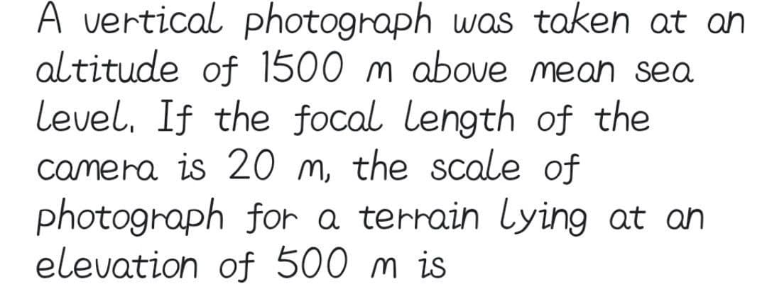 A vertical photograph was taken at an
altitude of 1500 m above mean sea
level, If the focal length of the
camera is 20 m, the scale of
photograph for a terrain lying at an
elevation of 500 m is
