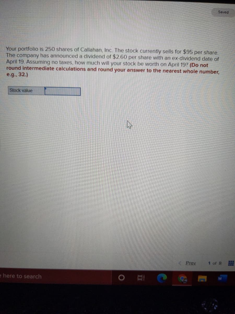 Saved
Your portfolio is 250 shares of Callahan, Inc. The stock currently sells for $95 per share.
The company has announced a dividend of $2.60 per share with an ex-dividend date of
April 19. Assuming no taxes, how much will your stock be worth on April 19? (Do not
round intermediate calculations and round your answer to the nearest whole number,
e.g., 32.)
Stock value
< Prev
1 of 8
e here to search
