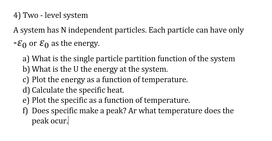 4) Two - level system
A system has N independent particles. Each particle can have only
-Eo or Eo as the energy.
a) What is the single particle partition function of the system
b) What is the U the energy at the system.
c) Plot the energy as a function of temperature.
d) Calculate the specific heat.
e) Plot the specific as a function of temperature.
f) Does specific make a peak? Ar what temperature does the
peak ocur.
