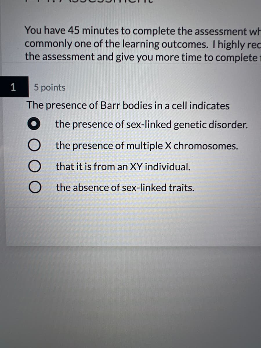 You have 45 minutes to complete the assessment wh
commonly one of the learning outcomes. I highly rec
the assessment and give you more time to complete t
1
5 points
The presence of Barr bodies in a cell indicates
O the presence of sex-linked genetic disorder.
O the presence of multiple X chromosomes.
that it is from an XY individual.
the absence of sex-linked traits.
