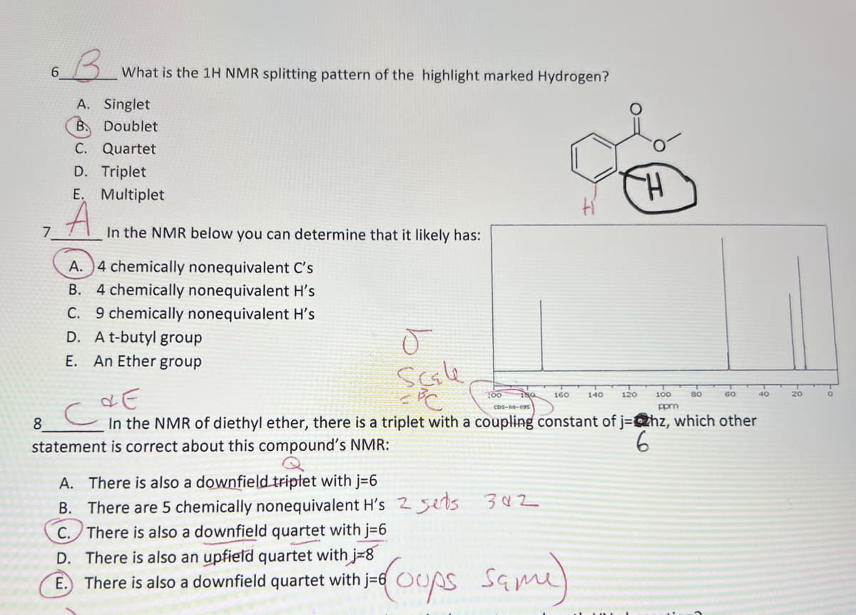 63.
What is the 1H NMR splitting pattern of the highlight marked Hydrogen?
A. Singlet
B. Doublet
C. Quartet
D. Triplet
E. Multiplet
7.
In the NMR below you can determine that it likely has:
A. )4 chemically nonequivalent C's
B. 4 chemically nonequivalent H's
9 chemically nonequivalent H's
D. At-butyl group
С.
Е.
An Ether group
scale
160
140
120
100
80
60
40
20
cbs-00-e9s
ppm
8
In the NMR of diethyl ether, there is a triplet with a coupling constant of j=@hz, which other
statement is correct about this compound's NMR:
6
A. There is also a downfield triptet with j=6
B. There are 5 chemically nonequivalent H's 2 5ets 302
C. There is also a downfield quartet with j36
D. There is also an upfield quartet with j=8
There is also a downfield quartet with j=6 OUS
There is also a downfield quartet with j-6 OUps Same)
E.
