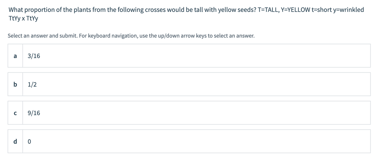 What proportion of the plants from the following crosses would be tall with yellow seeds? T=TALL, Y=YELLOW t=short y=wrinkled
TtYy x TtYy
Select an answer and submit. For keyboard navigation, use the up/down arrow keys to select an answer.
a
3/16
b
1/2
9/16
d o
