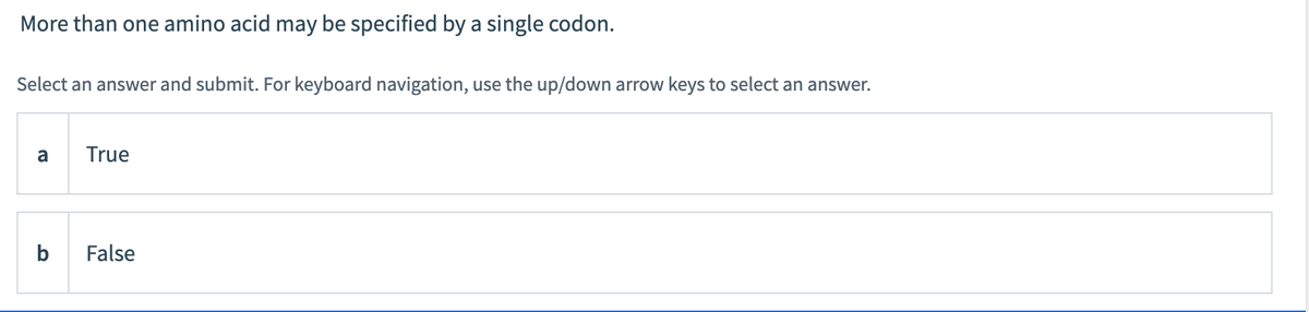 More than one amino acid may be specified by a single codon.
Select an answer and submit. For keyboard navigation, use the up/down arrow keys to select an answer.
a
True
b
False
