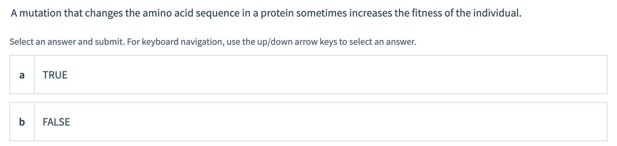 A mutation that changes the amino acid sequence in a protein sometimes increases the fitness of the individual.
Select an answer and submit. For keyboard navigation, use the up/down arrow keys to select an answer.
a
TRUE
FALSE
