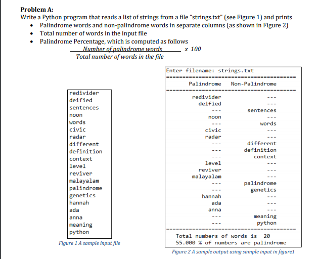 Problem A:
Write a Python program that reads a list of strings from a file "strings.txt" (see Figure 1) and prints
Palindrome words and non-palindrome words in separate columns (as shown in Figure 2)
Total number of words in the input file
• Palindrome Percentage, which is computed as follows
Number of palindrome words
Total number of words in the file
х 100
Enter filename: strings.txt
Palindrome
Non-Palindrome
redivider
redivider
deified
deified
sentences
sentences
---
noon
noon
words
words
civic
civic
radar
radar
different
different
definition
definition
context
context
level
level
reviver
reviver
malayalam
malayalam
palindrome
genetics
hannah
palindrome
genetics
hannah
ada
ada
anna
meaning
python
anna
meaning
======-====
python
Total numbers of words is
20
Figure 1 A sample input file
55.000 % of numbers are palindrome
Figure 2 A sample output using sample input in figurel
