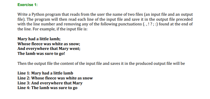 Exercise 1:
Write a Python program that reads from the user the name of two files (an input file and an output
file). The program will then read each line of the input file and save it in the output file preceded
with the line number and removing any of the following punctuations (. , ! ?; :) found at the end of
the line. For example, if the input file is:
Mary had a little lamb;
Whose fleece was white as snow;
And everywhere that Mary went;
The lamb was sure to go!
Then the output file the content of the input file and saves it in the produced output file will be
Line 1: Mary had a little lamb
Line 2: Whose fleece was white as snow
Line 3: And everywhere that Mary
Line 4: The lamb was sure to go
