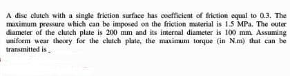 A disc clutch with a single friction surface has coefficient of friction equal to 0.3. The
maximum pressure which can be imposed on the friction material is 1.5 MPa. The outer
diameter of the clutch plate is 200 mm and its internal diameter is 100 mm. Assuming
uniform wear theory for the clutch plate, the maximum torque (in N.m) that can be
transmitted is