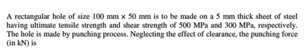 A rectangular hole of size 100 mm x 50 mm is to be made on a 5 mm thick sheet of steel
having ultimate tensile strength and shear strength of 500 MPa and 300 MPa, respectively.
The hole is made by punching process. Neglecting the effect of clearance, the punching force
(in kN) is