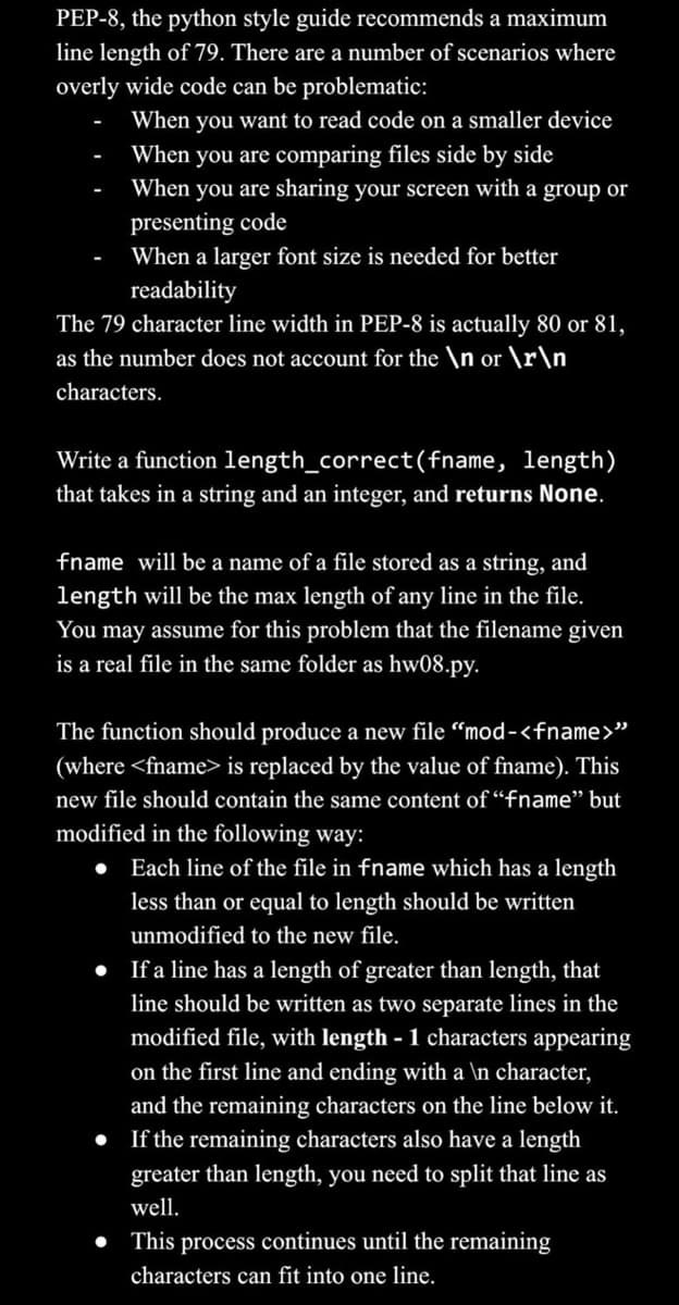 PEP-8, the python style guide recommends a maximum
line length of 79. There are a number of scenarios where
overly wide code can be problematic:
When you want to read code on a smaller device
When you are comparing files side by side
When you are sharing your screen with a group or
presenting code
When a larger font size is needed for better
readability
The 79 character line width in PEP-8 is actually 80 or 81,
as the number does not account for the \n or \r\n\
characters.
Write a function length_correct(fname, length)
that takes in a string and an integer, and returns None.
fname will be a name of a file stored as a string, and
length will be the max length of any line in the file.
You may assume for this problem that the filename given
is a real file in the same folder as hw08.py.
The function should produce a new file "mod-<fname>"
(where <fname> is replaced by the value of fname). This
new file should contain the same content of "fname" but
modified in the following way:
●
Each line of the file in fname which has a length
less than or equal to length should be written
unmodified to the new file.
If a line has a length of greater than length, that
line should be written as two separate lines in the
modified file, with length - 1 characters appearing
on the first line and ending with a \n character,
and the remaining characters on the line below it.
• If the remaining characters also have a length
greater than length, you need to split that line as
well.
●
This process continues until the remaining
characters can fit into one line.