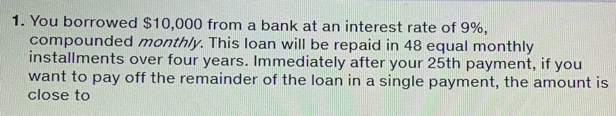 1. You borrowed $10,000 from a bank at an interest rate of 9%,
compounded monthly. This loan will be repaid in 48 equal monthly
installments over four years. Immediately after your 25th payment, if you
want to pay off the remainder of the loan in a single payment, the amount is
close to