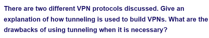 There are two different VPN protocols discussed. Give an
explanation of how tunneling is used to build VPNs. What are the
drawbacks of using tunneling when it is necessary?