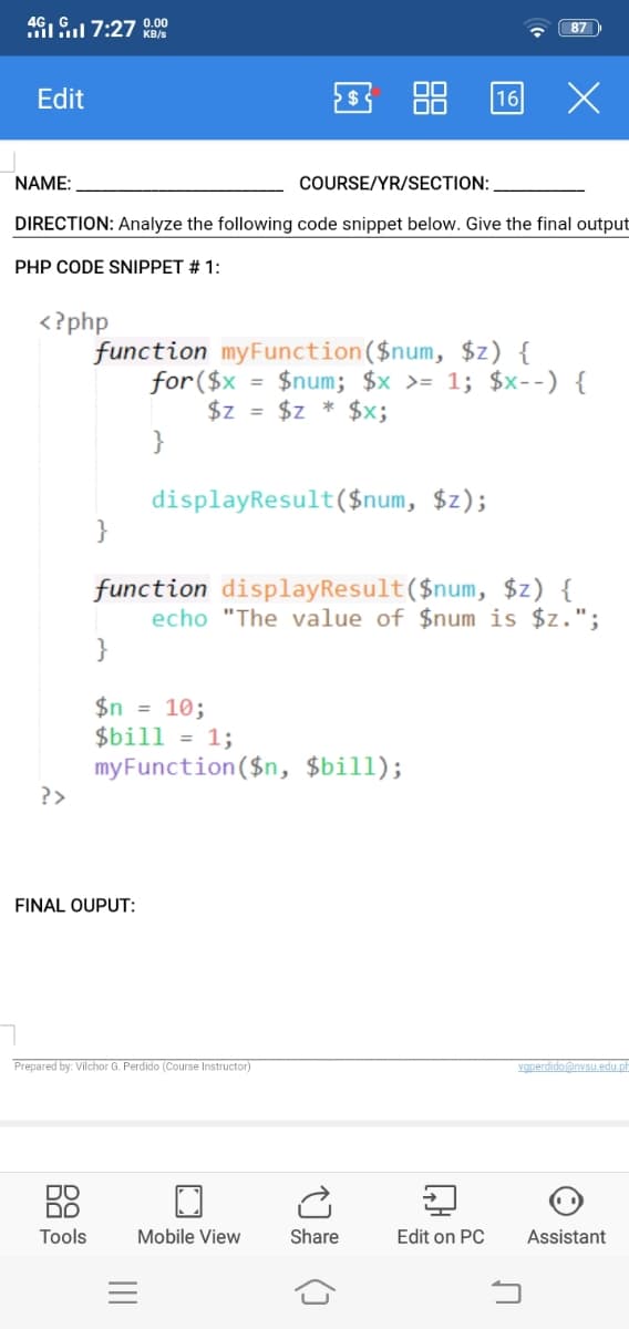 46IG 7:27 0.00
87
KB/s
Edit
16
NAME:
COURSE/YR/SECTION:
DIRECTION: Analyze the following code snippet below. Give the final output
PHP CODE SNIPPET # 1:
<?php
function myFunction($num, $z) {
for($x
$z = $z
}
= $num; $x >= 1; $x--) {
$x;
displayResult($num, $z);
}
function displayResult($num, $z) {
echo "The value of $num is $z.";
$n = 10;
$bill = 1;
myFunction($n, $bill);
?>
FINAL OUPUT:
Prepared by: Vilchor G. Perdido (Course Instructor)
vgperdido@nvsu edu ph
DO
DO
Tools
Mobile View
Share
Edit on PC
Assistant
