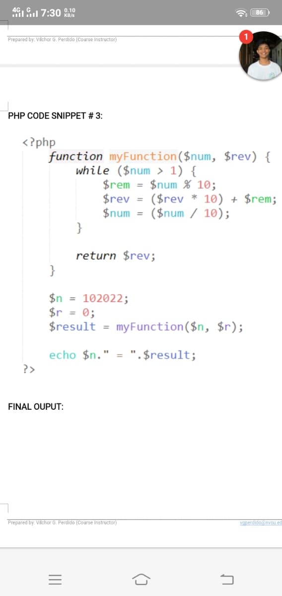 4G
i 7:30 0.10
a 86
KB/s
Prepared by: Vilchor G. Perdido (Course Instructor)
PHP CODE SNIPPET # 3:
<?php
function myFunction($num, $rev) {
while ($num > 1) {
$rem
$rev
$num
}
$num % 10;
($rev * 10) + $rem;
($num / 10);
%3D
return $rev;
}
$n = 102022;
$r = 0;
$result =
my Function($n, $r);
echo $n." = ".$result;
?>
FINAL OUPUT:
Prepared by: Vilchor G. Perdido (Course Instructor)
vgperdido@nvsu ec
()
II
