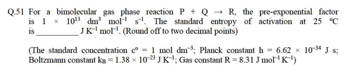 Q.51 For a bimolecular gas phase reaction P + Q
R, the pre-exponential factor
is 1 x 1013 dm mol s. The standard entropy of activation at 25 °C
JK- mol. (Round off to two decimal points)
is
(The standard concentration c° = 1 mol dm³; Planck constant h = 6.62 × 10-34 J s;
Boltzmann constant kB = 1.38 × 10-23 J K-1; Gas constant R = 8.31 J mol K1)
