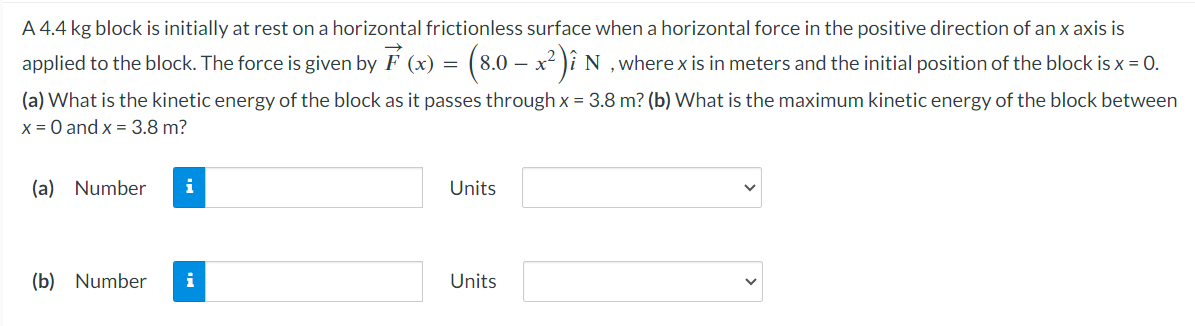 A 4.4 kg block is initially at rest on a horizontal frictionless surface when a horizontal force in the positive direction of an x axis is
applied to the block. The force is given by ☞ (x) = (8.0 – x²)î N, where x is in meters and the initial position of the block is x = 0.
(a) What is the kinetic energy of the block as it passes through x = 3.8 m? (b) What is the maximum kinetic energy of the block between
x = 0 and x = 3.8 m?
(a) Number
i
(b) Number i
Units
Units