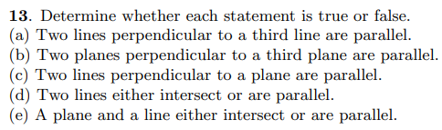 **Question 13: Determine whether each statement is true or false.**

(a) Two lines perpendicular to a third line are parallel.
(b) Two planes perpendicular to a third plane are parallel.
(c) Two lines perpendicular to a plane are parallel.
(d) Two lines either intersect or are parallel.
(e) A plane and a line either intersect or are parallel. 

---

This description and the statements provided are typically part of a geometry or linear algebra curriculum. When interpreting the truthfulness of each statement, consider the following:

- For statement (a), think about the spatial orientation of lines in three dimensions.
- For statement (b), visualize the planes and their perpendicular relationship to a third plane.
- Statement (c) requires understanding the relationship between lines and planes in 3D geometry.
- Statement (d) is concerned with the fundamental nature of lines in Euclidean space.
- Statement (e) explores the interaction between different geometric elements: planes and lines.

Each statement can be verified through geometric principles and understanding of spatial relationships.